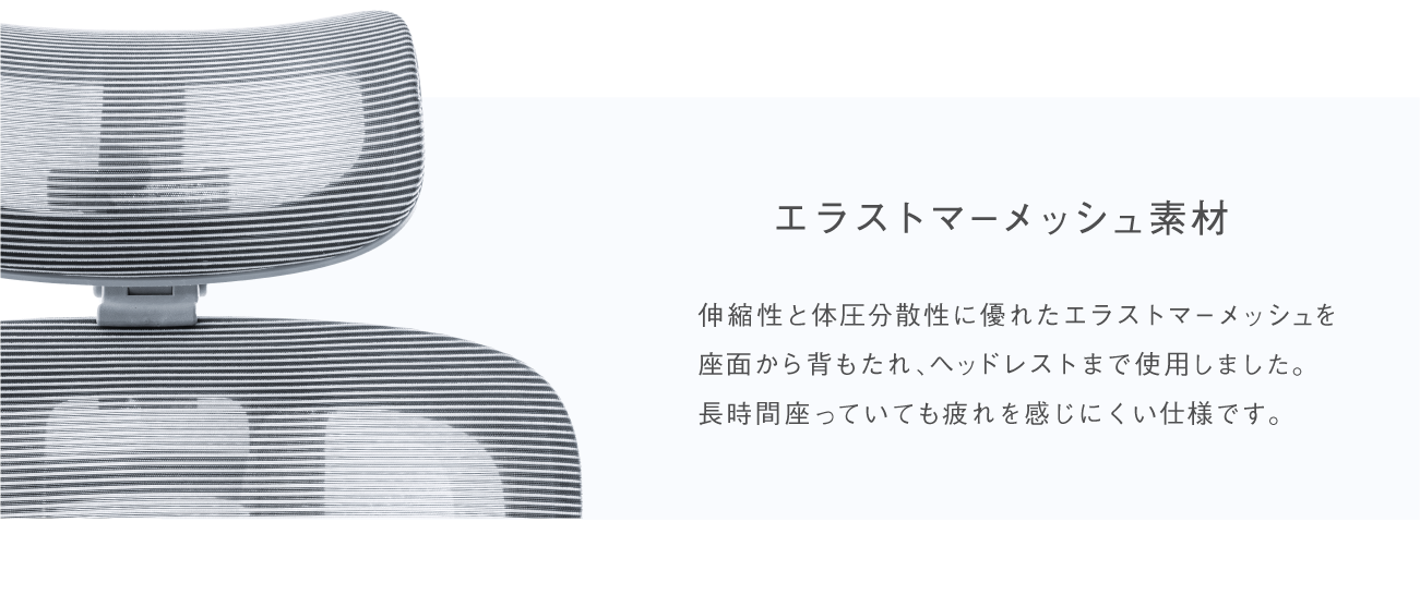 エクストラマーメッシュ素材 伸縮性と体圧分散性に優れたエクストラマーメッシュを座面から背もたれ、ヘッドレストまで使用しました。長時間座っていても疲れを感じにくい仕様です。